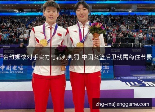 金维娜谈对手实力与裁判判罚 中国女篮后卫线需稳住节奏